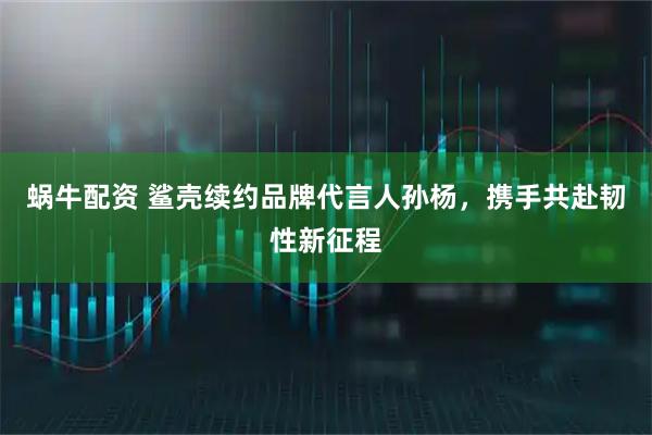 蜗牛配资 鲨壳续约品牌代言人孙杨，携手共赴韧性新征程