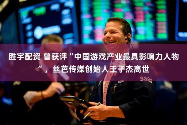 胜宇配资 曾获评“中国游戏产业最具影响力人物”，丝芭传媒创始人王子杰离世