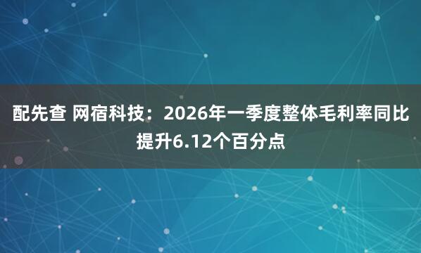 配先查 网宿科技：2026年一季度整体毛利率同比提升6.12个百分点