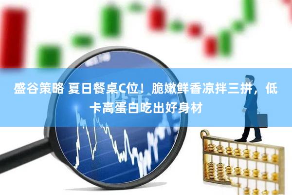 盛谷策略 夏日餐桌C位！脆嫩鲜香凉拌三拼，低卡高蛋白吃出好身材