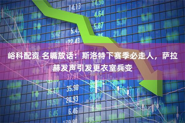 峪科配资 名嘴放话：斯洛特下赛季必走人，萨拉赫发声引发更衣室兵变