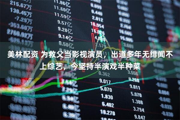 美林配资 为救父当影视演员，出道多年无绯闻不上综艺，今坚持半演戏半种菜