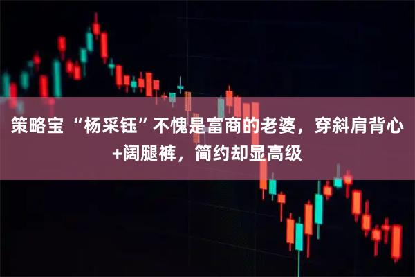 策略宝 “杨采钰”不愧是富商的老婆，穿斜肩背心+阔腿裤，简约却显高级