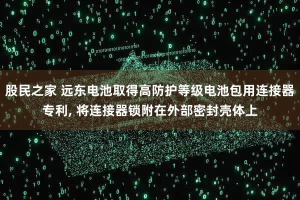 股民之家 远东电池取得高防护等级电池包用连接器专利, 将连接器锁附在外部密封壳体上
