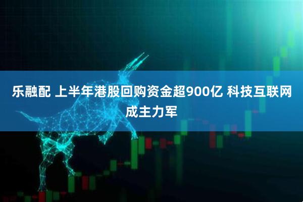 乐融配 上半年港股回购资金超900亿 科技互联网成主力军