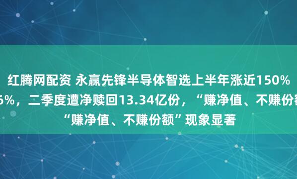 红腾网配资 永赢先锋半导体智选上半年涨近150%，7月跌超36%，二季度遭净赎回13.34亿份，“赚净值、不赚份额”现象显著